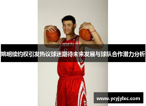 姚明续约权引发热议球迷期待未来发展与球队合作潜力分析