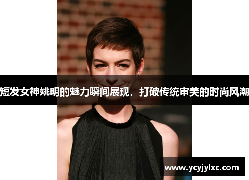短发女神姚明的魅力瞬间展现，打破传统审美的时尚风潮