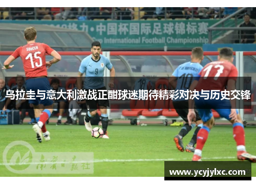 乌拉圭与意大利激战正酣球迷期待精彩对决与历史交锋
